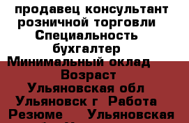 продавец консультант розничной торговли › Специальность ­ бухгалтер › Минимальный оклад ­ 20 000 › Возраст ­ 25 - Ульяновская обл., Ульяновск г. Работа » Резюме   . Ульяновская обл.,Ульяновск г.